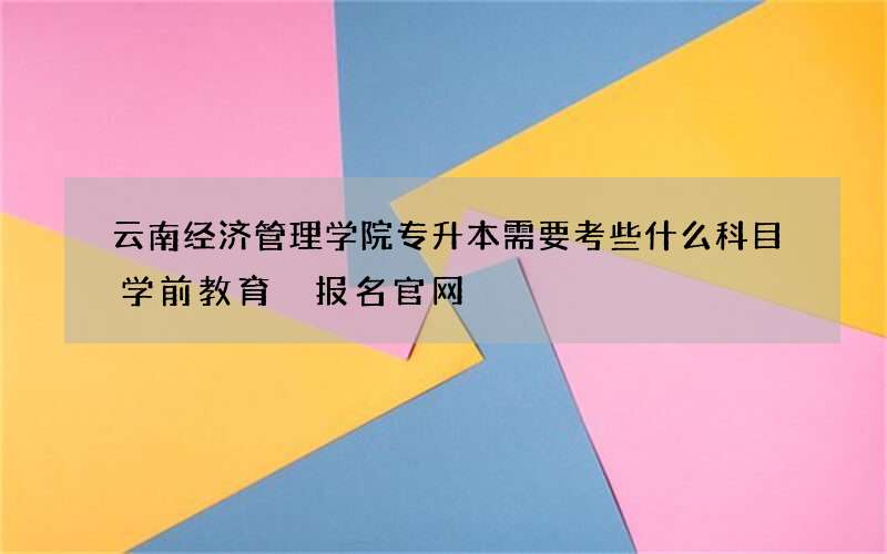 云南经济管理学院专升本需要考些什么科目学前教育 报名官网